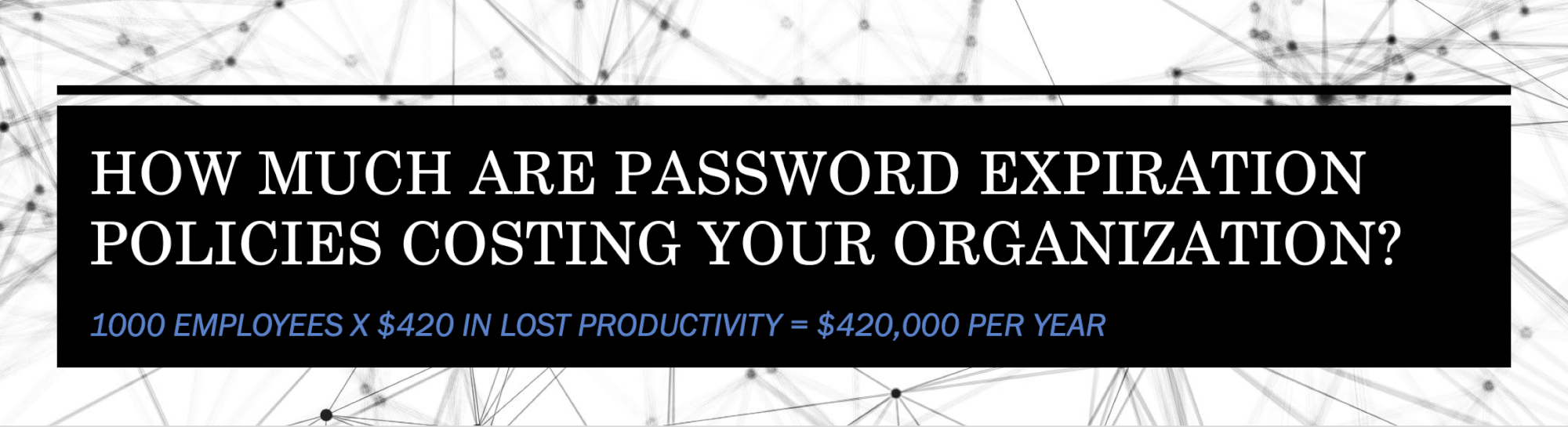 How much are password expiration policies costing your organization?  It is likely a lot more than you think.  The lost productivity on average per employee is estimated at $420 per year.  For 1000 employees, that is $420,000 per year.  https://www.enzoic.com/cost-password-expiration-policies/